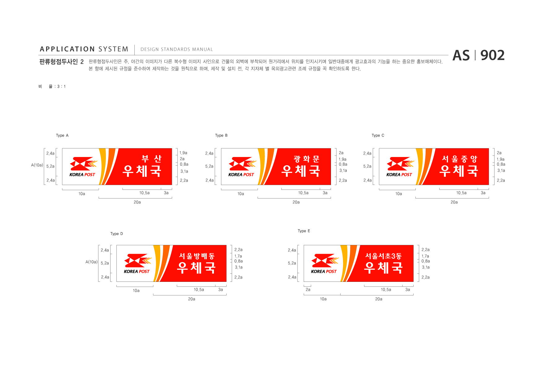 APPLICATION SYSTEM 판류형점두사인 2  DESIGN STANDARDS MANUAL  판류형점두사인은 주, 야간의 이미지가 다른 복수형 이미지 사인으로 건물의 외벽에 부착되어 원거리에서 위치를 인지시키며 일반대중에게 광고효과의 기능을 하는 중요한 홍보매체이다. 본 항에 제시된 규정을 준수하여 제작하는 것을 원칙으로 하며, 제작 및 설치 전, 각 지자체 별 옥외광고관련 조례 규정을 꼭 확인하도록 한다.  AS I 902  비  율 :3:1  Type A  Type B  Type C  2.4a A(10a) 5.2a 2.4a 10a  우체국 10.5a 20a  부 산  1.9a 2a 0.8a 3.1a 2.2a 3a  2.4a 5.2a 2.4a 10a  우체국 10.5a 20a 3a  광화문  2a 1.9a 0.8a 3.1a 2.2a  2.4a 5.2a 2.4a 10a  우체국 10.5a 20a 3a  서울중앙  2a 1.9a 0.8a 3.1a 2.2a  Type D  Type E  2.4a A(10a) 5.2a 2.4a 10a  우체국 10.5a 20a 3a  서울방배동  2.2a 1.7a 0.8a 3.1a 2.2a  2.4a 5.2a 2.4a 2a 10a  우체국 10.5a 20a 3a  서울서초3동  2.2a 1.7a 0.8a 3.1a 2.2a